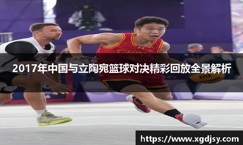 2017年中国与立陶宛篮球对决精彩回放全景解析